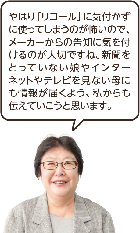 やはり「リコール」に気付かずに使ってしまうのが怖いので、メーカーからの告知に気を付けるのが大切ですね。新聞をとっていない娘やインターネットやテレビを見ない母にも情報が届くよう、私からも伝えていこうと思います。