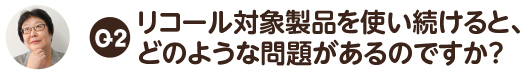 Q2.リコール対象製品を使い続けると、 どのような問題があるのですか？